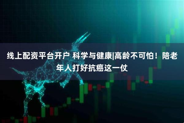 线上配资平台开户 科学与健康|高龄不可怕！陪老年人打好抗癌这一仗