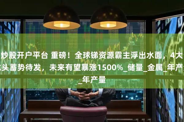 炒股开户平台 重磅！全球锑资源霸主浮出水面，4大龙头蓄势待发，未来有望暴涨1500%_储量_金属_年产量