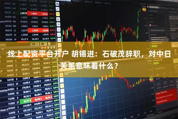 线上配资平台开户 胡锡进：石破茂辞职，对中日关系意味着什么？