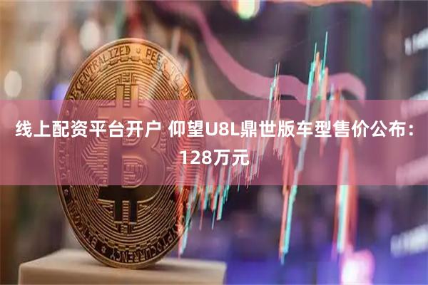 线上配资平台开户 仰望U8L鼎世版车型售价公布：128万元