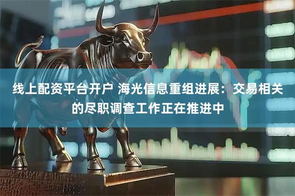 线上配资平台开户 海光信息重组进展：交易相关的尽职调查工作正在推进中