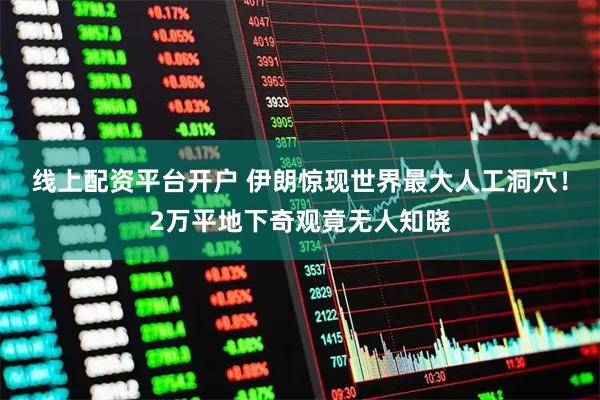 线上配资平台开户 伊朗惊现世界最大人工洞穴！2万平地下奇观竟无人知晓