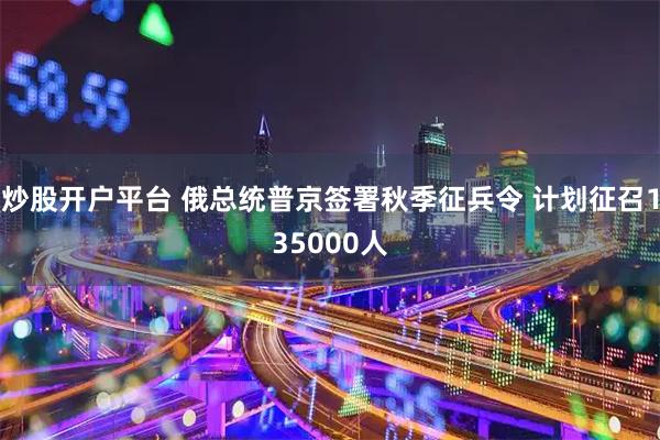 炒股开户平台 俄总统普京签署秋季征兵令 计划征召135000人