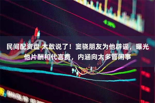 民间配资盘 太敢说了！窦骁朋友为他辟谣，曝光他片酬和代言费，内涵向太多管闲事