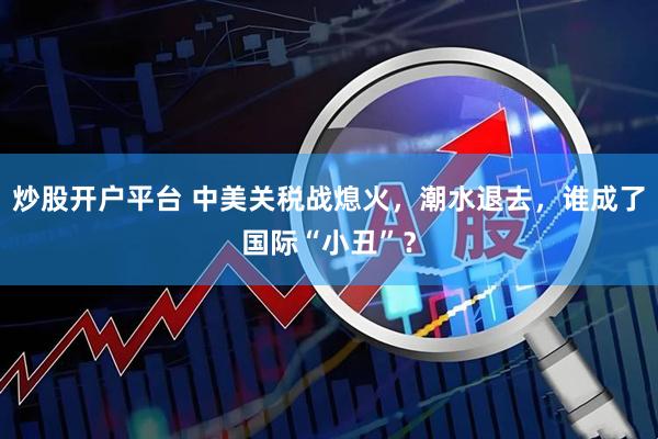 炒股开户平台 中美关税战熄火，潮水退去，谁成了国际“小丑”？