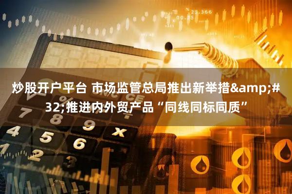 炒股开户平台 市场监管总局推出新举措 推进内外贸产品“同线同标同质”
