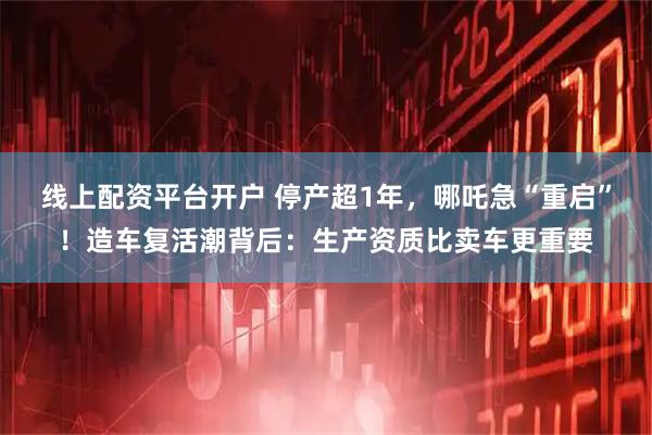 线上配资平台开户 停产超1年，哪吒急“重启”！造车复活潮背后：生产资质比卖车更重要