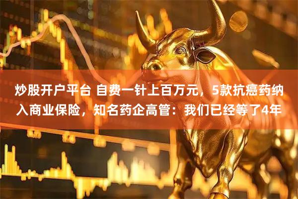 炒股开户平台 自费一针上百万元，5款抗癌药纳入商业保险，知名药企高管：我们已经等了4年