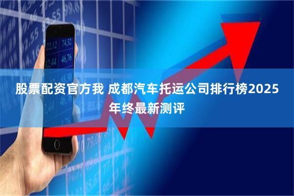 股票配资官方我 成都汽车托运公司排行榜2025年终最新测评