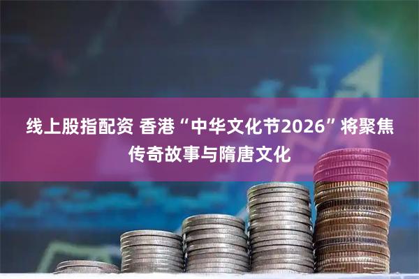 线上股指配资 香港“中华文化节2026”将聚焦传奇故事与隋唐文化