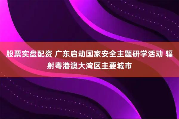 股票实盘配资 广东启动国家安全主题研学活动 辐射粤港澳大湾区主要城市