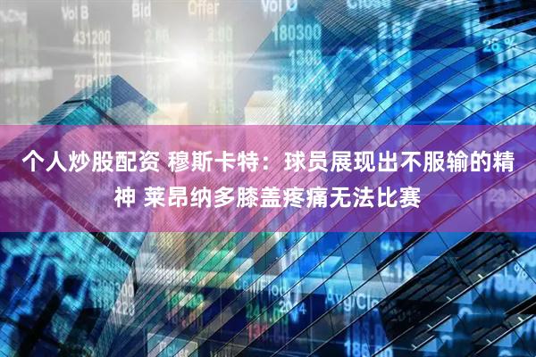 个人炒股配资 穆斯卡特：球员展现出不服输的精神 莱昂纳多膝盖疼痛无法比赛