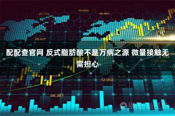 配配查官网 反式脂肪酸不是万病之源 微量接触无需担心