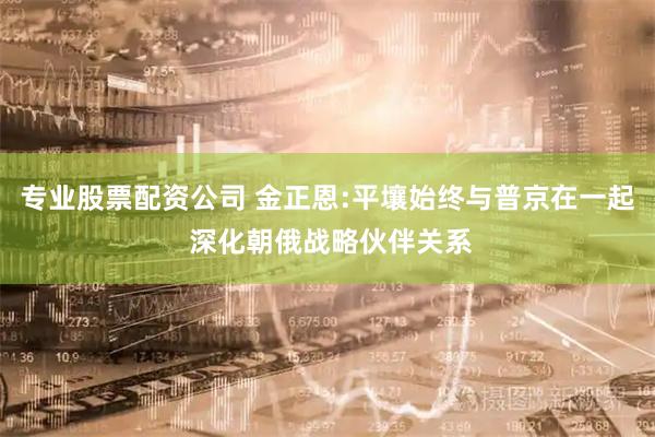 专业股票配资公司 金正恩:平壤始终与普京在一起 深化朝俄战略伙伴关系