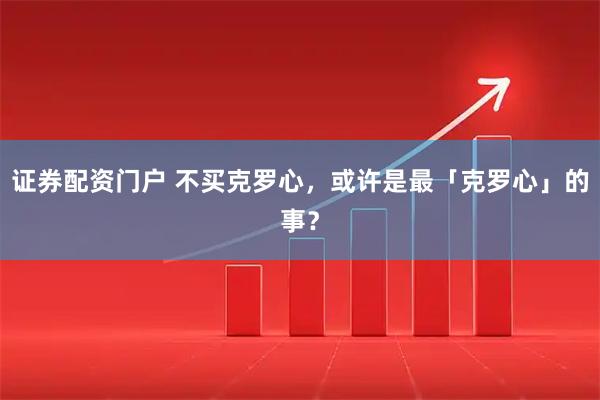 证券配资门户 不买克罗心，或许是最「克罗心」的事？